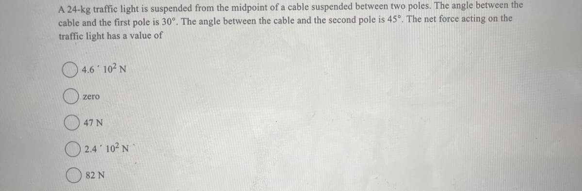 A 24-kg traffic light is suspended from the midpoint of a cable suspended between two poles. The angle between the
cable and the first pole is 30°. The angle between the cable and the second pole is 45°. The net force acting on the
traffic light has a value of
4.6 10² N
zero
47 N
2.4 10² N
82 N