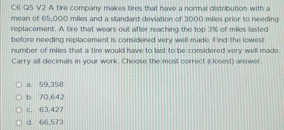 C6 Q5 V2 A tire company makes tires that have a normal distribution with a
mean of 65,000 miles and a standard deviation of 3000 miles prior to needing
replacement. A tire that wears out after reaching the top 3% of miles lasted
before needing replacement is considered very well made. Find the lowest
number of miles that a tire would have to last to be considered very well made.
Carry all decimals in your work. Choose the most correct (closest) answer.
O a. 59,358
O b. 70,642
O c. 63,427
O d. 66,573