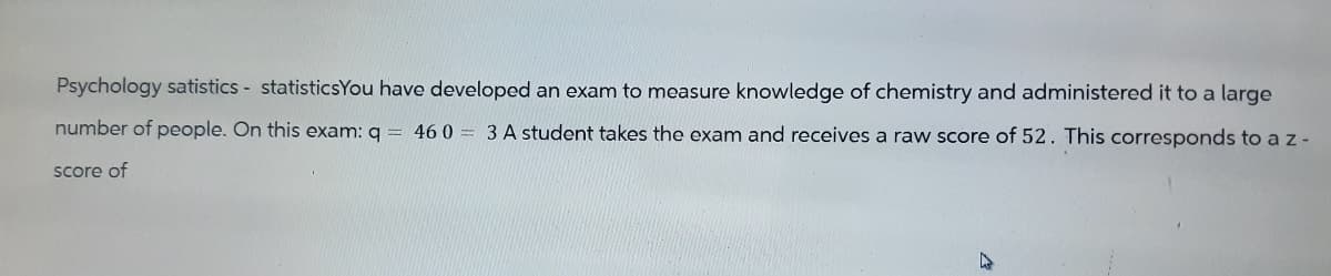 Psychology satistics - statisticsYou have developed an exam to measure knowledge of chemistry and administered it to a large
number of people. On this exam: q = 460 = 3 A student takes the exam and receives a raw score of 52. This corresponds to a z -
score of
M