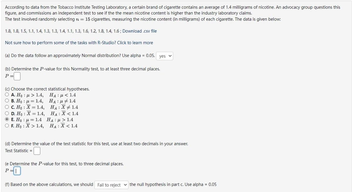 According to data from the Tobacco Institute Testing Laboratory, a certain brand of cigarette contains an average of 1.4 milligrams of nicotine. An advocacy group questions this
figure, and commissions an independent test to see if the the mean nicotine content is higher than the industry laboratory claims.
The test involved randomly selecting n = 15 cigarettes, measuring the nicotine content (in milligrams) of each cigarette. The data is given below:
1.8, 1.8, 1.5, 1.1, 1.4, 1.3, 1.3, 1.4, 1.1, 1.3, 1.6, 1.2, 1.8, 1.4, 1.6; Download .csv file
Not sure how to perform some of the tasks with R-Studio? Click to learn more
(a) Do the data follow an approximately Normal distribution? Use alpha = 0.05. yes
(b) Determine the P-value for this Normality test, to at least three decimal places.
P
(c) Choose the correct statistical hypotheses.
O A. Ho: > 1.4,
O B. Ho = 1.4,
O C. Ho X = 1.4,
O D. Ho: X = 1.4,
ⒸE. Ho - 1.4
HA: > 1.4
OF. Ho: X > 1.4, HA: X < 1.4
HA: < 1.4
HA:
1.4
HA: X 1.4
HA: X < 1.4
(d) Determine the value of the test statistic for this test, use at least two decimals in your answer.
Test Statistic =
(e Determine the P-value for this test, to three decimal places.
P
(f) Based on the above calculations, we should Fail to reject the null hypothesis in part c. Use alpha = 0.05
