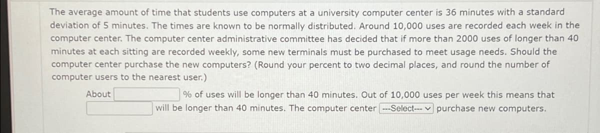 The average amount of time that students use computers at a university computer center is 36 minutes with a standard
deviation of 5 minutes. The times are known to be normally distributed. Around 10,000 uses are recorded each week in the
computer center. The computer center administrative committee has decided that if more than 2000 uses of longer than 40
minutes at each sitting are recorded weekly, some new terminals must be purchased to meet usage needs. Should the
computer center purchase the new computers? (Round your percent to two decimal places, and round the number of
computer users to the nearest user.)
About
% of uses will be longer than 40 minutes. Out of 10,000 uses per week this means that
will be longer than 40 minutes. The computer center ---Select--- purchase new computers.