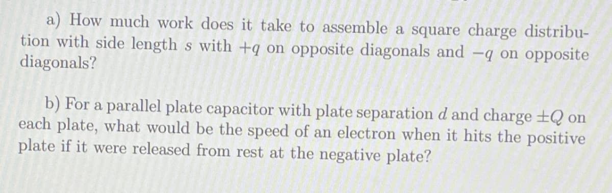 a) How much work does it take to assemble a square charge distribu-
tion with side length s with +q on opposite diagonals and -q on opposite
diagonals?
b) For a parallel plate capacitor with plate separation d and charge ±Q on
each plate, what would be the speed of an electron when it hits the positive
plate if it were released from rest at the negative plate?