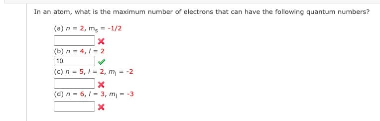 In an atom, what is the maximum number of electrons that can have the following quantum numbers?
(a) n = 2, m = -1/2
X
(b) n = 4,1 = 2
10
(c) n = 5,1 = 2, m₁ = -2
X
(d) n = 6,1 = 3, m₁ = -3
X