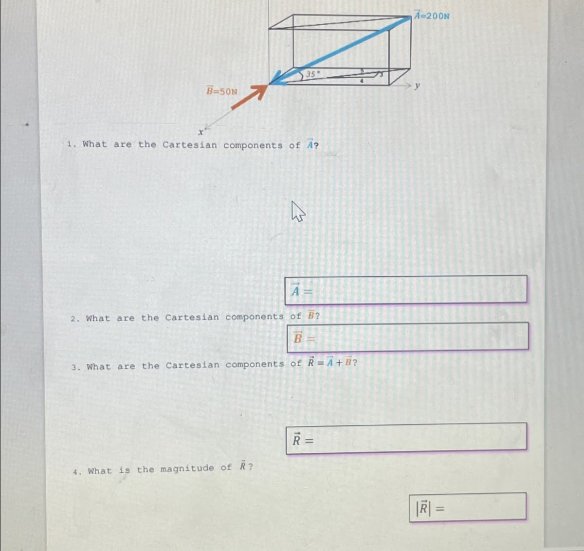 B=50N
1. What are the Cartesian components of A?
35
4
4. What is the magnitude of R?
A
2. What are the Cartesian components of B?
B
3. What are the Cartesian components of R=A+B?
R=
A=200N
y
|R| =