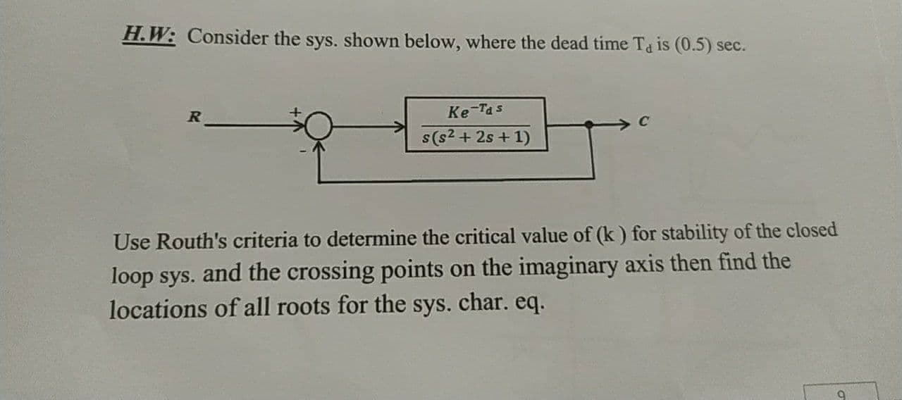 H.W: Consider the sys. shown below, where the dead time Ta is (0.5) sec.
R
Ke-Tas
s(s2 + 2s + 1)
Use Routh's criteria to determine the critical value of (k) for stability of the closed
loop sys. and the crossing points on the imaginary axis then find the
locations of all roots for the sys. char. eq.
