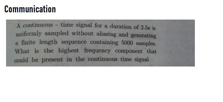 Communication
A continuous - time signal for a duration of 2.5s is
uniformly sampled without aliasing and generating
a finite length sequence containing 5000 samples.
What is the highest frequency component that
could be present in the continuous time signal
