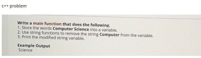 c++ problem
Write a main function that does the following.
1. Store the words Computer Science into a variable.
2. Use string functions to remove the string Computer from the variable.
3. Print the modified string variable.
Example Output
Science