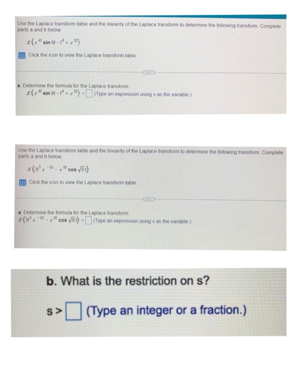 Use the Laplace transform table and the linearity of the Laplace transform to determine the following transform. Complete
parts a and b below.
41
£{e 4¹ sin 9t-1¹+e5t}
Click the icon to view the Laplace transform table.
a Determine the formula for the Laplace transform.
£{e sin 9t-14+e5t) = (Type an expression using s as the variable.)
Use the Laplace transform table and the linearity of the Laplace transform to determine the following transform. Complete
parts a and b below.
2{31³-61- ,91
e
- e cos √6t}
Click the icon to view the Laplace transform table.
GKEER
a Determine the formula for the Laplace transform
2{31³ e-61-
ACCE
9t
cos √6t} = (Type an expression using s as the variable.)
S>
b. What is the restriction on s?
(Type an integer or a fraction.)