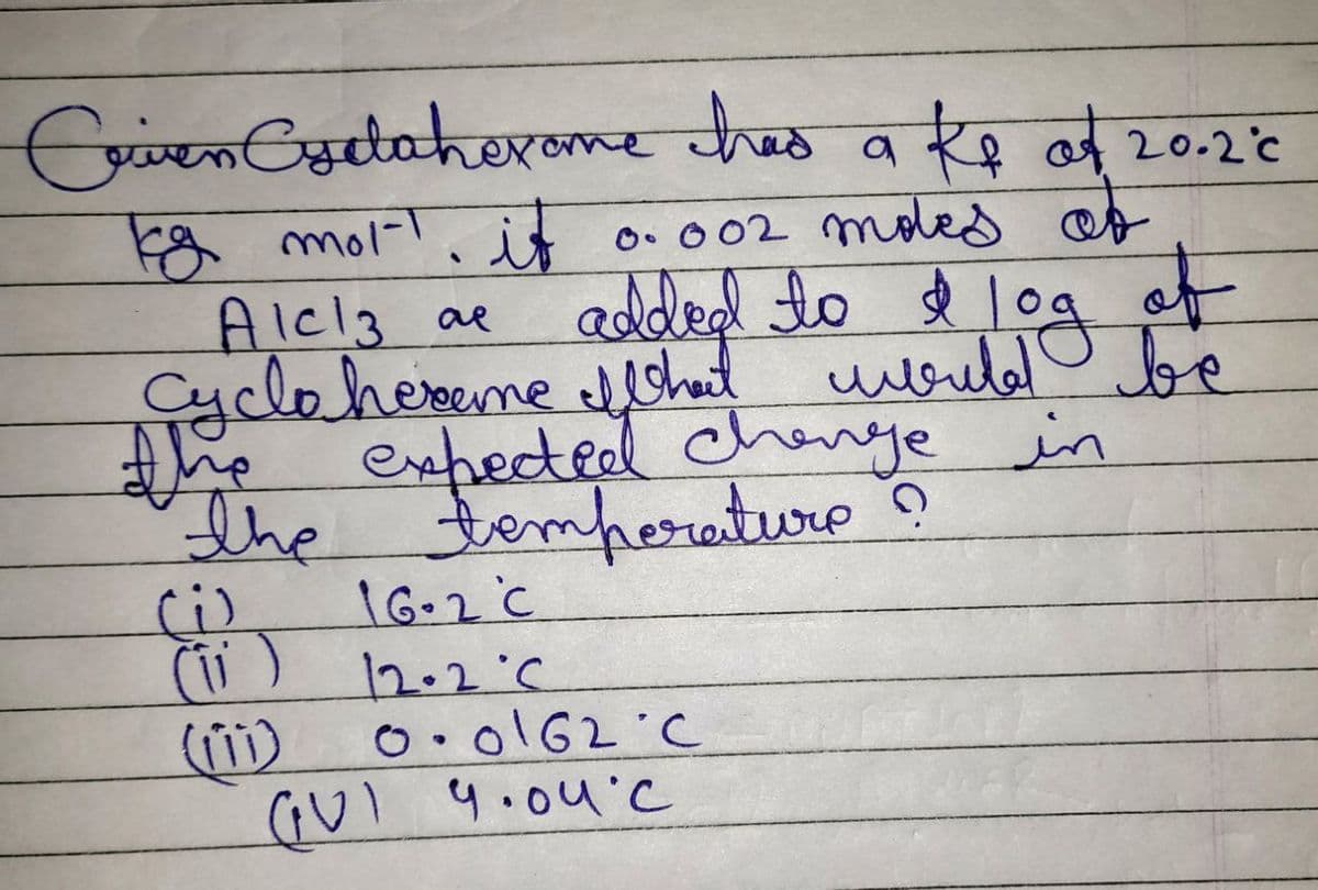 Crien Cydaherome had a ke of 20.2°C
kg mor. it 0.002 moltes of
Alc13 ae
the
added to & log of
d
Cyclo hereme I What would be
expected change in
the temperature ?
Ci
16-2 C
12.2°C
0.0162 C
GUI 9.04°C