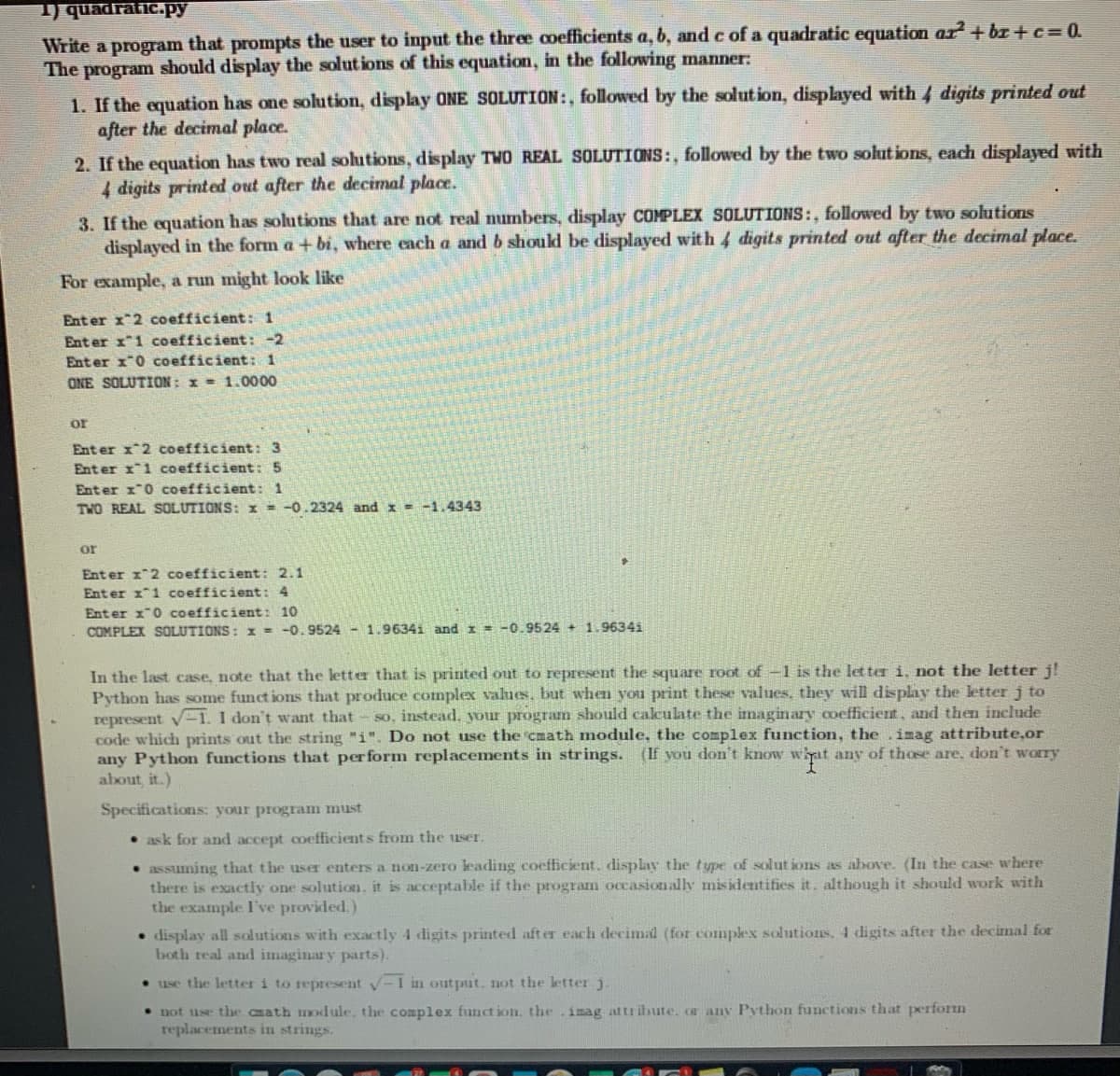 1) quadratic.py
Write a program that prompts the user to input the three coefficients a, b, and c of a quadratic equation az²+bx+c= 0.
The program should display the solutions of this equation, in the following manner:
1. If the equation has one solution, display ONE SOLUTION:, followed by the solution, displayed with 4 digits printed out
after the decimal place.
2. If the equation has two real solutions, display TWO REAL SOLUTIONS:, followed by the two solutions, each displayed with
4 digits printed out after the decimal place.
3. If the equation has solutions that are not real numbers, display COMPLEX SOLUTIONS:, followed by two solutions
displayed in the form a + bi, where each a and b should be displayed with 4 digits printed out after the decimal place.
For example, a run might look like
Enter x 2 coefficient: 1
Enter x 1 coefficient: -2
Enter x 0 coefficient: 1
ONE SOLUTION: x= 1.0000
or
Enter x^2 coefficient: 3
Enter x 1 coefficient: 5
Enter x 0 coefficient: 1
TWO REAL SOLUTIONS: x = -0.2324 and x = -1.4343
or
Enter x 2 coefficient: 2.1
Enter x1 coefficient: 4
Enter x 0 coefficient: 10
COMPLEX SOLUTIONS: x = -0.9524 - 1.96341 and x = -0.9524+ 1.96341
In the last case, note that the letter that is printed out to represent the square root of -1 is the letter i. not the letter j!
Python has some functions that produce complex values, but when you print these values, they will display the letter j to
represent √1. I don't want that so, instead, your program should calculate the imaginary coefficient, and then include
code which prints out the string "i". Do not use the cmath module, the complex function, the imag attribute,or
any Python functions that perform replacements in strings. (If you don't know what any of those are, don't worry
about, it.)
Specifications: your program must
ask for and accept coefficients from the user.
• assuming that the user enters a non-zero leading coefficient. display the type of solutions as above. (In the case where
there is exactly one solution, it is acceptable if the program occasionally misidentifies it. although it should work with
the example I've provided.)
display all solutions with exactly 4 digits printed after each decimal (for complex solutions. 4 digits after the decimal for
both real and imaginary parts).
• use the letter i to represent √-I in output, not the letter j.
• not use the cath module, the complex function, the imag attribute, or any Python functions that perform
replacements in strings.