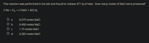 This reaction was performed in the lab and found to release 471 kJ of heat. How many moles of NaCl were produced?
2 Na + Cl₂ → 2 NaCl +822 kJ
a
b
C
d
0.573 moles NaCl
0.450 moles NaCl
1.15 moles NaCl
0.285 moles NaCl