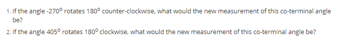 1. If the angle -270° rotates 180° counter-clockwise, what would the new measurement of this co-terminal angle
be?
2. If the angle 405° rotates 180° clockwise, what would the new measurement of this co-terminal angle be?