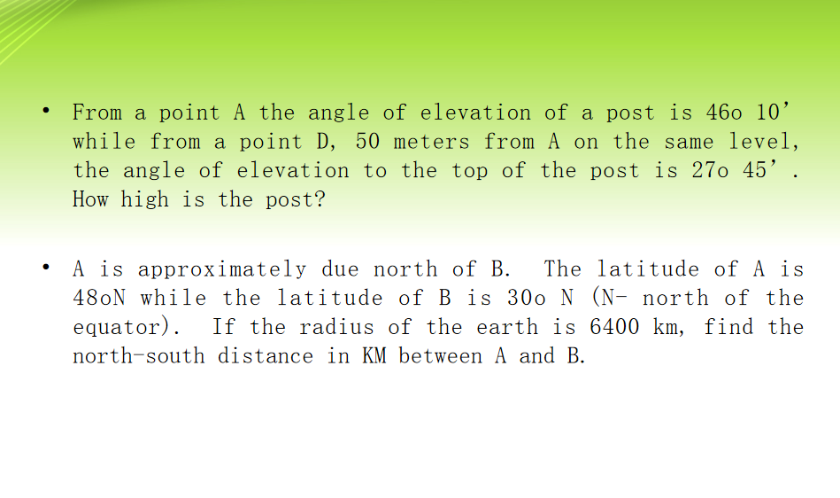 ●
From a point A the angle of elevation of a post is 460 10'
while from a point D, 50 meters from A on the same level,
the angle of elevation to the top of the post is 270 45' .
How high is the post?
A is approximately due north of B. The latitude of A is
48oN while the latitude of B is 300 N (N- north of the
equator). If the radius of the earth is 6400 km, find the
north-south distance in KM between A and B.