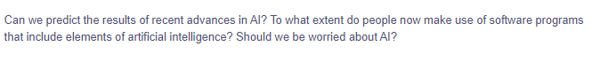 Can we predict the results of recent advances in Al? To what extent do people now make use of software programs
that include elements of artificial intelligence? Should we be worried about Al?