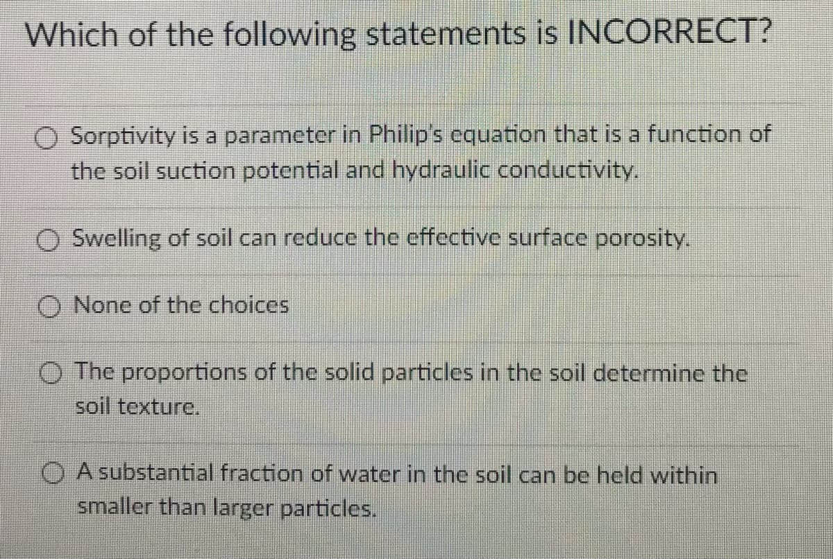 Which of the following statements is INCORRECT?
O Sorptivity is a parameter in Philip's equation that is a function of
the soil suction potential and hydraulic conductivity.
O Swelling of soil can reduce the effective surface porosity.
O None of the choices
O The proportions of the solid particles in the soil determine the
soil texture.
O A substantial fraction of water in the soil can be held within
smaller than larger particles.
