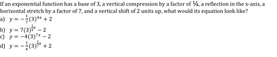 If an exponential function has a base of 3, a vertical compression by a factor of ¼, a reflection in the x-axis, a
horizontal stretch by a factor of 7, and a vertical shift of 2 units up, what would its equation look like?
a) y = -(3)** + 2
b) y = 7(3)7* – 2
c) y = -4(3)7x – 2
d) y = -(3)* + 2
