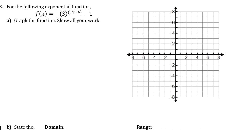 3. For the following exponential function,
f(x) = -(3)(3x+6)
a) Graph the function. Show all your work.
- 1
6-
-6
-4
-2
4
8
-2-
-4
-아
1 b) State the:
Domain:
Range:
