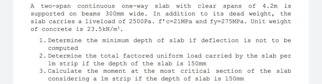 A
two-span
continuous
one-way
slab with
clear spans
of
4.2m
is
In addition to its dead weight, the
supported on beams 300mm wide.
slab carries a liveload of 2500Pa. f'c=21MPa and fy=275MPA. Unit weight
of concrete is 23.5kN/m³.
1. Determine the minimum depth of slab if deflection is not to be
computed
2. Determine the total factored uniform load carried by the slab per
1m strip if the depth of the slab is 150mm
3. Calculate the moment at the most critical section of the slab
considering a 1m strip if the depth of slab is 150mm
