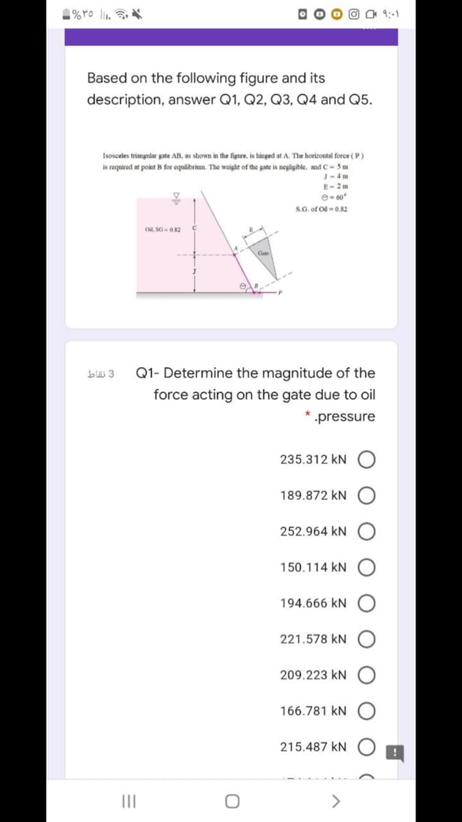 9:-1
Based on the following figure and its
description, answer Q1, Q2, Q3, Q4 and Q5.
Isosceles triangular gate AB, as shown in the figure, is hinged at A. The horizontal force ( P)
is required at point B for equilibrinum. The weight of the gate is negligible, and C- 5 m
J-4 m
E- 2 m
O- 60
S.G. of Oil-0.82
Oil, SG-0.82
b 3
Q1- Determine the magnitude of the
force acting on the gate due to oil
pressure
235.312 kN
189.872 kN
252.964 kN
150.114 kN
194.666 kN
221.578 kN
209.223 kN
166.781 kN
215.487 kN
<>
