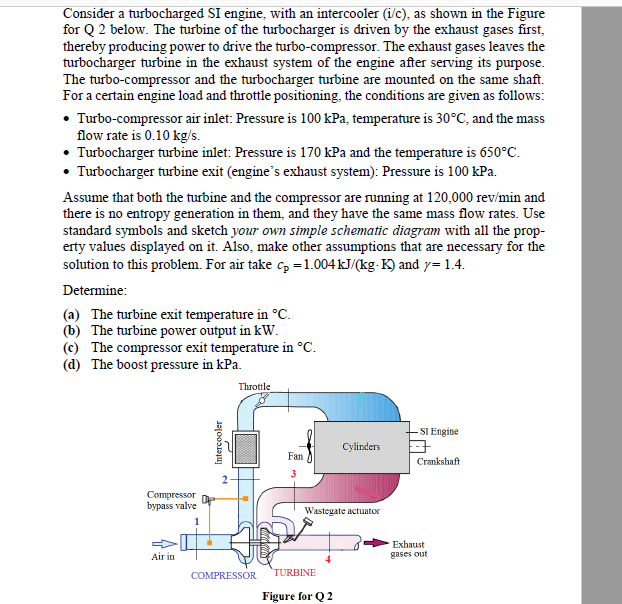 Consider a turbocharged SI engine, with an intercooler (i/c), as shown in the Figure
for Q 2 below. The turbine of the turbocharger is driven by the exhaust gases first,
thereby producing power to drive the turb0-compressor. The exhaust gases leaves the
turbocharger turbine in the exhaust system of the engine after serving its purpose.
The turbo-compressor and the turbocharger turbine are mounted on the same shaft.
For a certain engine load and throttle positioning, the conditions are given as follows:
• Turbo-compressor air inlet: Pressure is 100 kPa, temperature is 30°C, and the mass
flow rate is 0.10 kg/s.
• Turbocharger turbine inlet: Pressure is 170 kPa and the temperature is 650°C.
• Turbocharger turbine exit (engine's exhaust system): Pressure is 100 kPa.
Assume that both the turbine and the compressor are running at 120,000 rev/min and
there is no entropy generation in them, and they have the same mass flow rates. Use
standard symbols and sketch your own simple schematic diagram with all the prop-
erty values displayed on it. Also, make other assumptions that are necessary for the
solution to this problem. For air take c, =1.004KJ/(kg-K) and y= 1.4.
Determine:
(a) The turbine exit temperature in °C.
(b) The turbine power output in kW.
(c) The compressor exit temperature in °C.
(d) The boost pressure in kPa.
Throttle
SI Engine
Cylinders
Fan
Crankshaft
Compressor
bypass valve
Wastegate actuator
1
Exhaust
gases out
Air in
COMPRESSOR
TURBINE
Figure for Q 2
Intercooler
