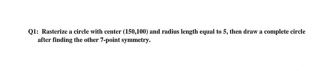 Q1: Rasterize a circle with center (150,100) and radius length equal to 5, then draw a complete circle
after finding the other 7-point symmetry.