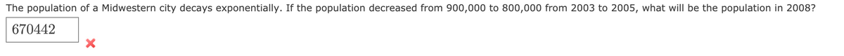 The population of a Midwestern city decays exponentially. If the population decreased from 900,000 to 800,000 from 2003 to 2005, what will be the population in 2008?
670442
