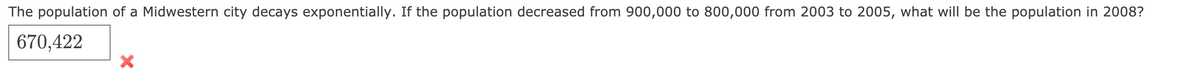 The population of a Midwestern city decays exponentially. If the population decreased from 900,000 to 800,000 from 2003 to 2005, what will be the population in 2008?
670,422
