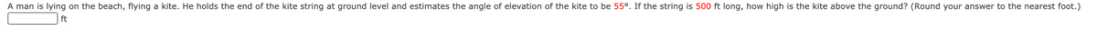 A man is lying on the beach, flying a kite. He holds the end of the kite string at ground level and estimates the angle of elevation of the kite to be 55°. If the string is 500 ft long, how high is the kite above the ground? (Round your answer to the nearest foot.)
ft
