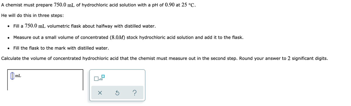 A chemist must prepare 750.0 mL of hydrochloric acid solution with a pH of 0.90 at 25 °C.
He will do this in three steps:
Fill a 750.0 mL volumetric flask about halfway with distilled water.
Measure out a small volume of concentrated (8.0M) stock hydrochloric acid solution and add it to the flask.
Fill the flask to the mark with distilled water.
Calculate the volume of concentrated hydrochloric acid that the chemist must measure out in the second step. Round your answer to 2 significant digits.
mL
