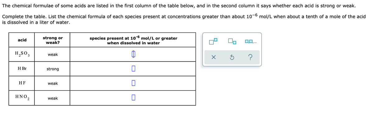 The chemical formulae of some acids are listed in the first column of the table below, and in the second column it says whether each acid is strong or weak.
Complete the table. List the chemical formula of each species present at concentrations greater than about 10-6 mol/L when about a tenth of a mole of the acid
is dissolved in a liter of water.
strong or
weak?
species present at 10-6 mol/L or greater
acid
when dissolved in water
H,SO,
weak
?
H Br
strong
HF
weak
ΗΝΟ,
weak
