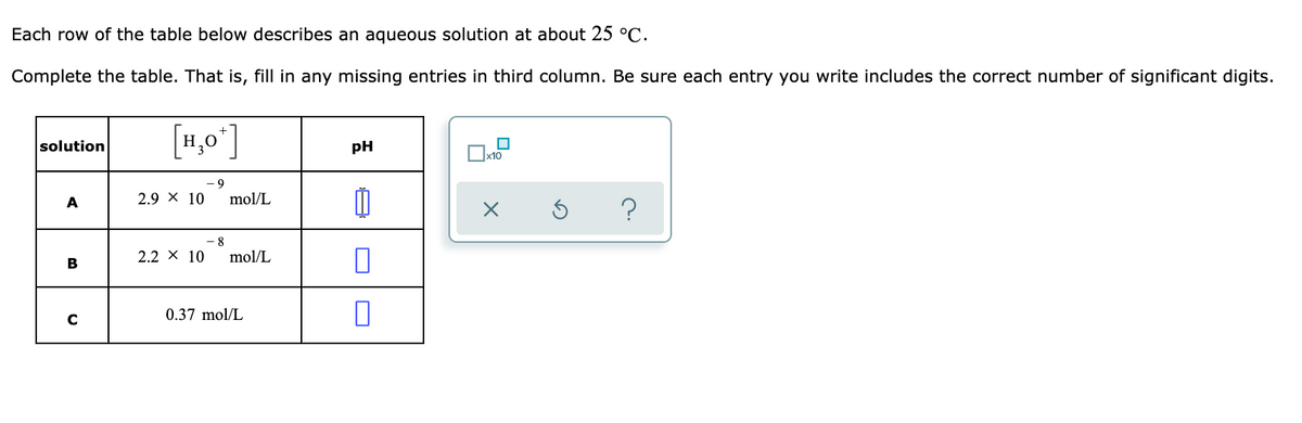 Each row of the table below describes an aqueous solution at about 25 °C.
Complete the table. That is, fill in any missing entries in third column. Be sure each entry you write includes the correct number of significant digits.
[H,0°]
solution
pH
A
2.9 x 10
mol/L
?
8.
2.2 × 10
mol/L
B
0.37 mol/L
