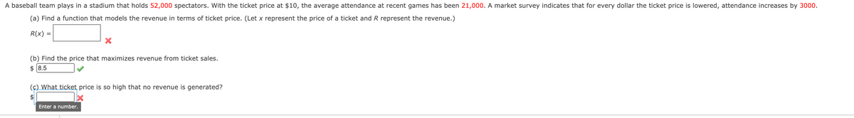 A baseball team plays in a stadium that holds 52,000 spectators. With the ticket price at $10, the average attendance at recent games has been 21,000. A market survey indicates that for every dollar the ticket price is lowered, attendance increases by 3000.
(a) Find a function that models the revenue in terms of ticket price. (Let x represent the price of a ticket and R represent the revenue.)
R(x) =
(b) Find the price that maximizes revenue from ticket sales.
$ 8.5
(c). What ticket price is so high that no revenue is generated?
Enter a number.
