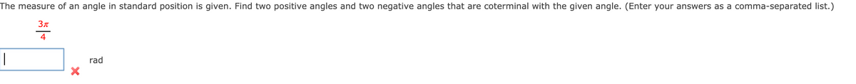 The measure of an angle in standard position is given. Find two positive angles and two negative angles that are coterminal with the given angle. (Enter your answers as a comma-separated list.)
Зл
4
rad
