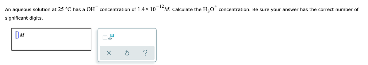 - 12
M. Calculate the H,0' concentration. Be sure your answer has the correct number of
+
An aqueous solution at 25 °C has a OH
concentration of 1.4 × 10
significant digits.
x10
