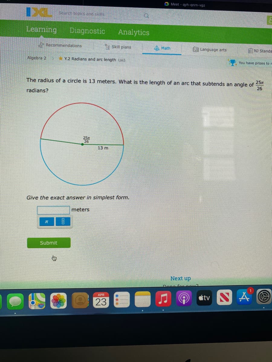 OI Meet - qyh-qnrn-vgz
Search topics and skills
Learning
Diagnostic
Analytics
Recommendations
Skill plans
Math
L Language arts
E NJ Standa
Algebra 2
Y.2 Radians and arc length UA5
You have prizes to r
The radius of a circle is 13 meters. What is the length of an arc that subtends an angle of
257
26
radians?
13 m
Give the exact answer in simplest form.
meters
Submit
Next up
APR
23
étv N
