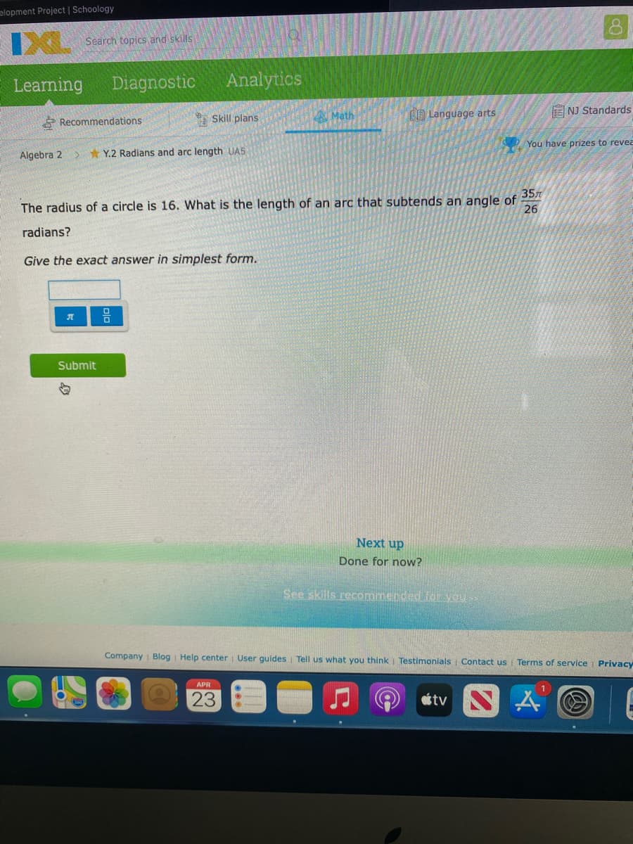 elopment Project | Schoology
IXL
Search topics and skills
Learning
Diagnostic
Analytics
Skill plans
A Math
A Language arts
E NJ Standards
* Recommendations
O You have prizes to revea
Algebra 2
* Y.2 Radians and arc length UAS
357
The radius of a circle is 16. What is the length of an arc that subtends an angle of
26
radians?
Give the exact answer in simplest form.
Submit
Next up
Done for now?
See skills recommended foE you
Company i Blog Help center User guides Tell us what you think Testimonials Contact us Terms of service Privacy
APR
23
étv N
