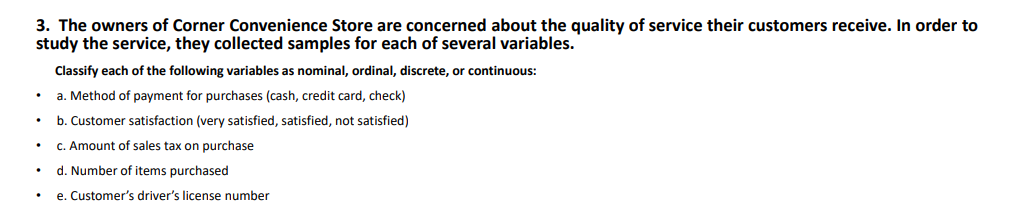 3. The owners of Corner Convenience Store are concerned about the quality of service their customers receive. In order to
study the service, they collected samples for each of several variables.
Classify each of the following variables as nominal, ordinal, discrete, or continuous:
a. Method of payment for purchases (cash, credit card, check)
b. Customer satisfaction (very satisfied, satisfied, not satisfied)
C. Amount of sales tax on purchase
d. Number of items purchased
e. Customer's driver's license number
