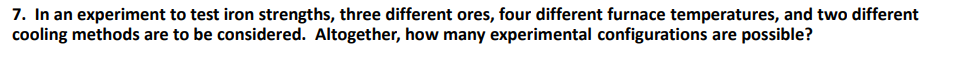 7. In an experiment to test iron strengths, three different ores, four different furnace temperatures, and two different
cooling methods are to be considered. Altogether, how many experimental configurations are possible?
