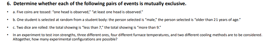 6. Determine whether each of the following pairs of events is mutually exclusive.
• a. Five coins are tossed: "one head is observed," "at least one head is observed."
b. One student is selected at random from a student body: the person selected is “male," the person selected is "older than 21 years of age."
c. Two dice are rolled: the total showing is “less than 7," the total showing is "more than 9."
In an experiment to test iron strengths, three different ores, four different furnace temperatures, and two different cooling methods are to be considered.
Altogether, how many experimental configurations are possible?
