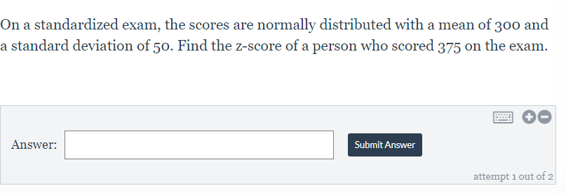 On a standardized exam, the scores are normally distributed with a mean of 300 and
a standard deviation of 50. Find the z-score of a person who scored 375 on the exam.
Answer:
Submit Answer
attempt i out of 2
