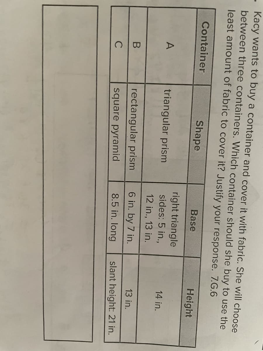 - Kacy wants to buy a container and cover it with fabric. She will choose
between three containers. Which container should she buy to use the
least amount of fabric to cover it? Justify your response. 7.G.6
Container
Shape
Base
Height
right triangle
A
triangular prism
sides: 5 in.,
14 in.
12 in., 13 in.
В
rectangular prism
6 in. by 7 in.
13 in.
C
square pyramid
8.5 in. long
slant height: 21 in.
