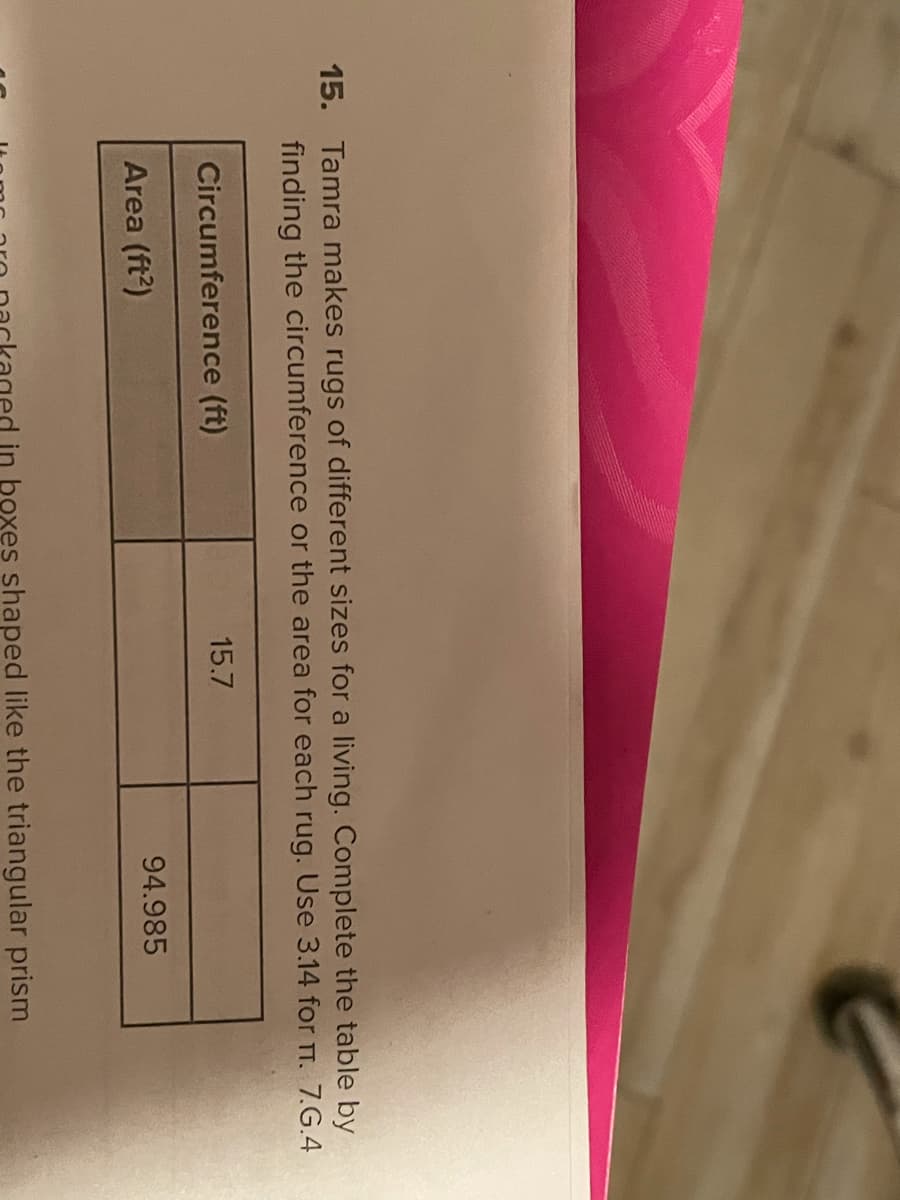 15. Tamra makes rugs of different sizes for a living. Complete the table by
finding the circumference or the area for each rug. Use 3.14 for T. 7.G.4
Circumference (ft)
15.7
Area (ft?)
94.985
in boxes shaped like the triangular prism
