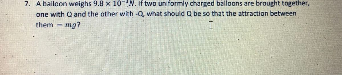 7. A balloon weighs 9.8 x 10-*N. If two uniformly charged balloons are brought together,
one with Q and the other with -Q, what should Q be so that the attraction between
them =
mg?
