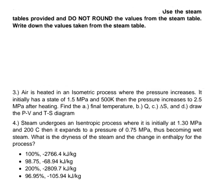 Use the steam
tables provided and DO NOT ROUND the values from the steam table.
Write down the values taken from the steam table.
3.) Air is heated in an Isometric process where the pressure increases. It
initially has a state of 1.5 MPa and 500K then the pressure increases to 2.5
MPa after heating. Find the a.) final temperature, b.) Q, c.) AS, and d.) draw
the P-V and T-S diagram
4.) Steam undergoes an Isentropic process where it is initially at 1.30 MPa
and 200 C then it expands to a pressure of 0.75 MPa, thus becoming wet
steam. What is the dryness of the steam and the change in enthalpy for the
process?
• 100%, -2766.4 kJ/kg
• 98.75, -68.94 kJ/kg
• 200%, -2809.7 kJ/kg
• 96.95%, -105.94 kJ/kg
