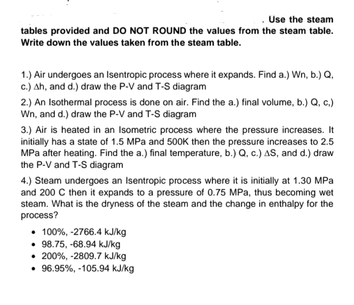 . Üse the steam
tables provided and DO NOT ROUND the values from the steam table.
Write down the values taken from the steam table.
1.) Air undergoes an Isentropic process where it expands. Find a.) Wn, b.) Q,
c.) Ah, and d.) draw the P-V and T-S diagram
2.) An Isothermal process is done on air. Find the a.) final volume, b.) Q, c,)
Wn, and d.) draw the P-V and T-S diagram
3.) Air is heated in an Isometric process where the pressure increases. It
initially has a state of 1.5 MPa and 500K then the pressure increases to 2.5
MPa after heating. Find the a.) final temperature, b.) Q, c.) AS, and d.) draw
the P-V and T-S diagram
4.) Steam undergoes an Isentropic process where it is initially at 1.30 MPa
and 200 C then it expands to a pressure of 0.75 MPa, thus becoming wet
steam. What is the dryness of the steam and the change in enthalpy for the
process?
• 100%, -2766.4 kJ/kg
• 98.75, -68.94 kJ/kg
• 200%, -2809.7 kJ/kg
• 96.95%, -105.94 kJ/kg
