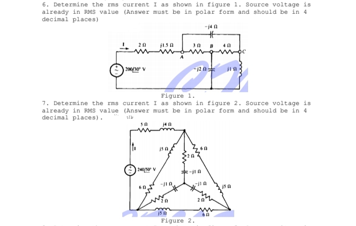 6. Determine the rms current I as shown in figure 1. Source voltage is
already in RMs value (Answer must be in polar form and should be in 4
decimal places)
-j4 n
20
j1.5 a
B
40
200/30 V
-12 n:
Figure 1.
7. Determine the rms current I as shown in figure 2. Source voltage is
already in RMS value (Answer must be in polar form and should be in 4
decimal places).
j4n
240/50 V
火
js a
60
20
Figure 2.
