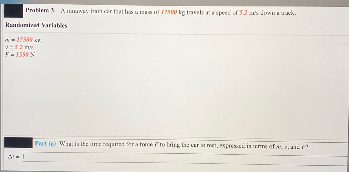 Problem 3: A runaway train car that has a mass of 17500 kg travels at a speed of 5.2 m/s down a track.
Randomized Variables
m = 17500 kg
v = 5.2 m/s
F = 1550 N
Part (a) What is the time required for a force F to bring the car to rest, expressed in terms of m, v, and F?
At =