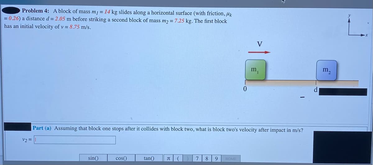 Problem 4: A block of mass m1 = 14 kg slides along a horizontal surface (with friction, μk
= 0.26) a distance d = 2.05 m before striking a second block of mass m₂ = 7.25 kg. The first block
has an initial velocity of v= 8.75 m/s.
V
m,
0
Part (a) Assuming that block one stops after it collides with block two, what is block two's velocity after impact in m/s?
v2 =
sin()
cos()
tan()
П
(
7 8 9 HOME
m₁