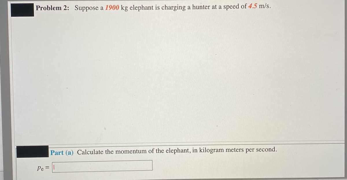 Problem 2: Suppose a 1900 kg elephant is charging a hunter at a speed of 4.5 m/s.
Part (a) Calculate the momentum of the elephant, in kilogram meters per
second.
Pe=