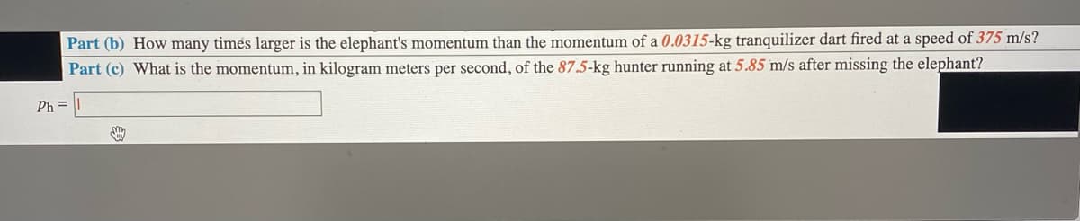 Part (b) How many times larger is the elephant's momentum than the momentum of a 0.0315-kg tranquilizer dart fired at a speed of 375 m/s?
Part (c) What is the momentum, in kilogram meters per second, of the 87.5-kg hunter running at 5.85 m/s after missing the elephant?
Ph=
smy